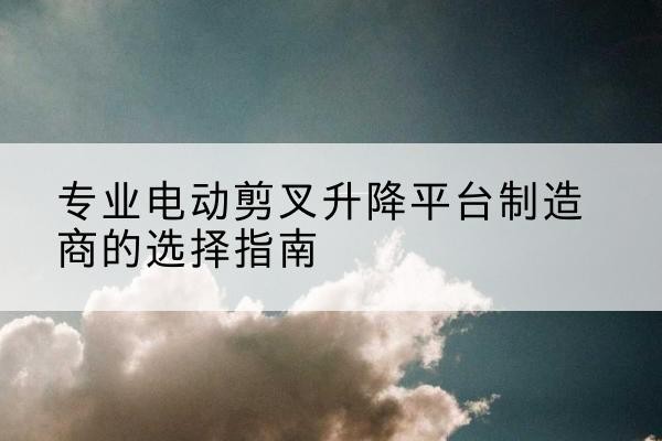 梅县电动剪叉升降平台厂家-专业电动剪叉升降平台制造商的选择指南