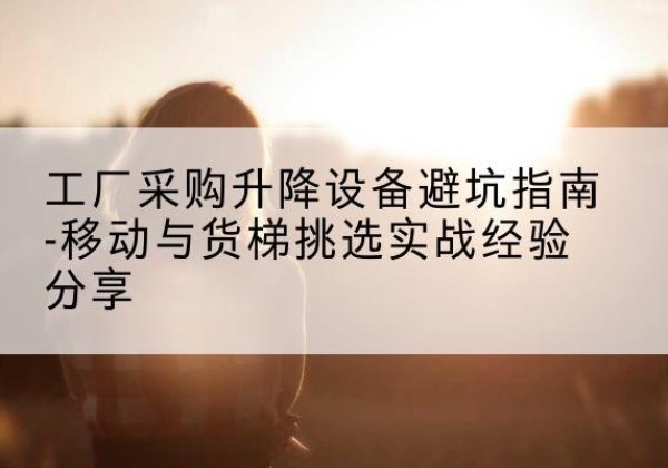 梅县移动式升降机怎么选-工厂采购升降设备避坑指南-移动与货梯挑选实战经验分享