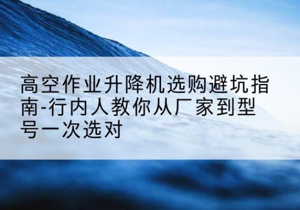 梅县升降平台厂家-高空作业升降机选购避坑指南-行内人教你从厂家到型号一次选对