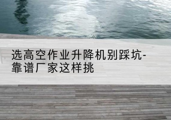 梅县剪叉式升降机厂家-选高空作业升降机别踩坑-靠谱厂家这样挑