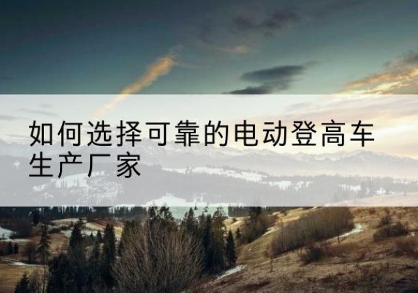梅县电动登高车厂家-如何选择可靠的电动登高车生产厂家
