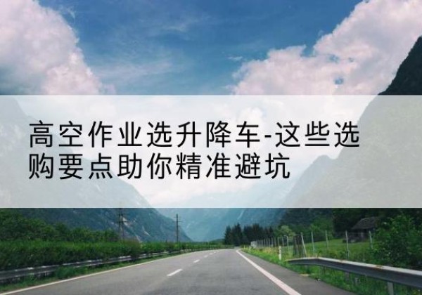 梅县升降车厂家-高空作业选升降车-这些选购要点助你*避坑