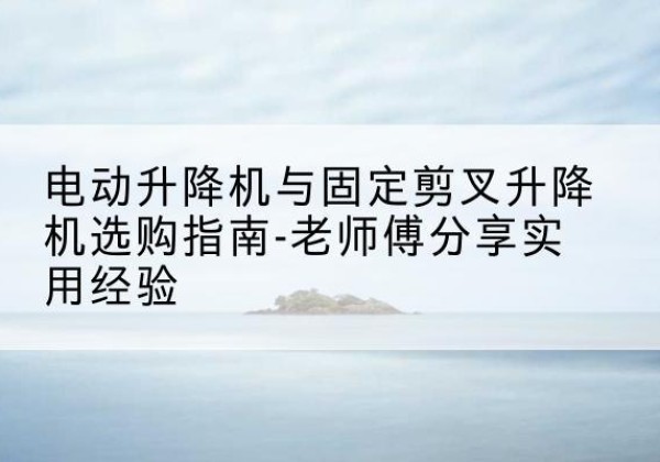 梅县电动升降机怎么选-电动升降机与固定剪叉升降机选购指南-老师傅分享实用经验