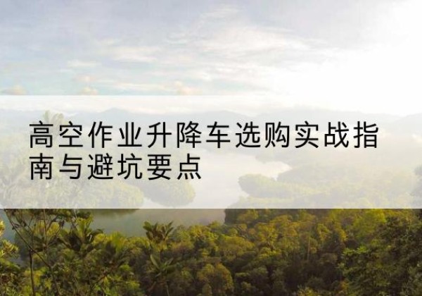 梅县升降车怎么选-高空作业升降车选购实战指南与避坑要点
