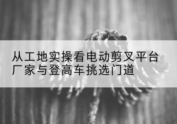 梅县电动剪叉升降平台厂家-从工地实操看电动剪叉平台厂家与登高车挑选门道