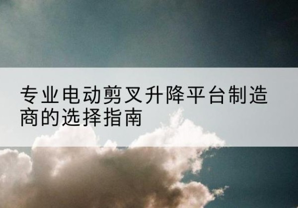 梅县电动剪叉升降平台厂家-专业电动剪叉升降平台制造商的选择指南